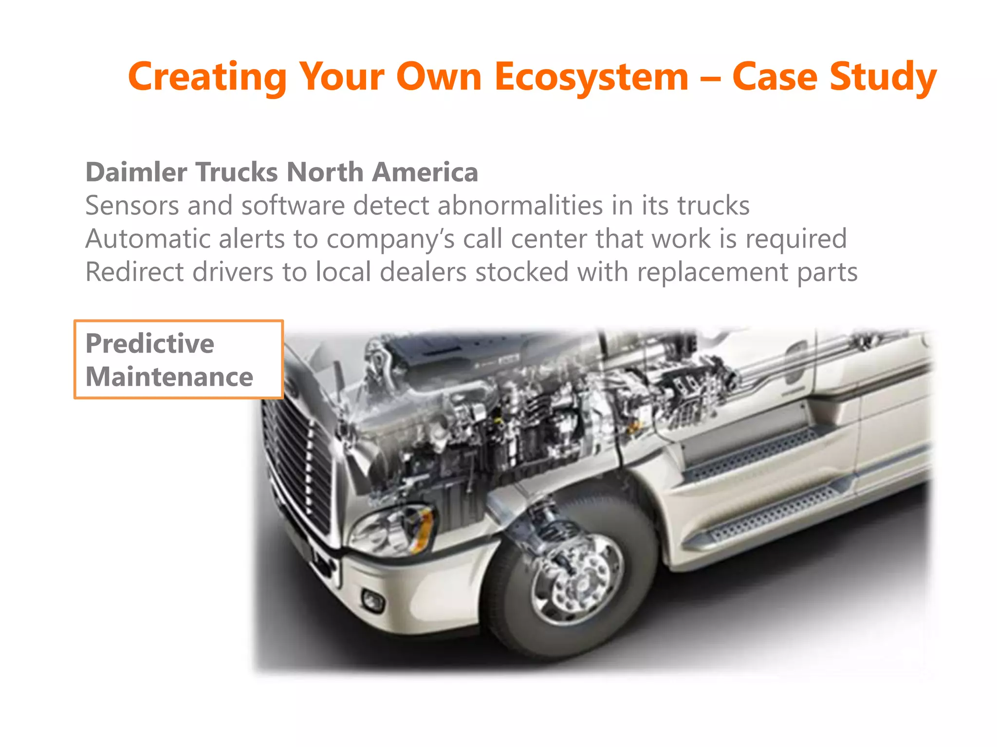 Creating Your Own Ecosystem – Case Study
Daimler Trucks North America
Sensors and software detect abnormalities in its trucks
Automatic alerts to company’s call center that work is required
Redirect drivers to local dealers stocked with replacement parts
Predictive
Maintenance
 
