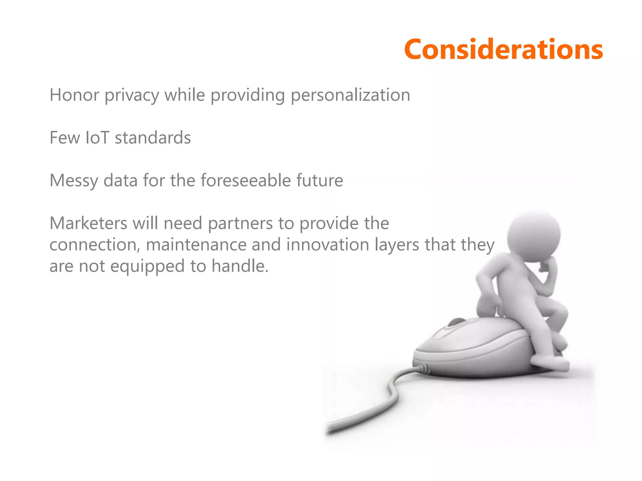 Considerations
Honor privacy while providing personalization
Few IoT standards
Messy data for the foreseeable future
Marketers will need partners to provide the
connection, maintenance and innovation layers that they
are not equipped to handle.
 