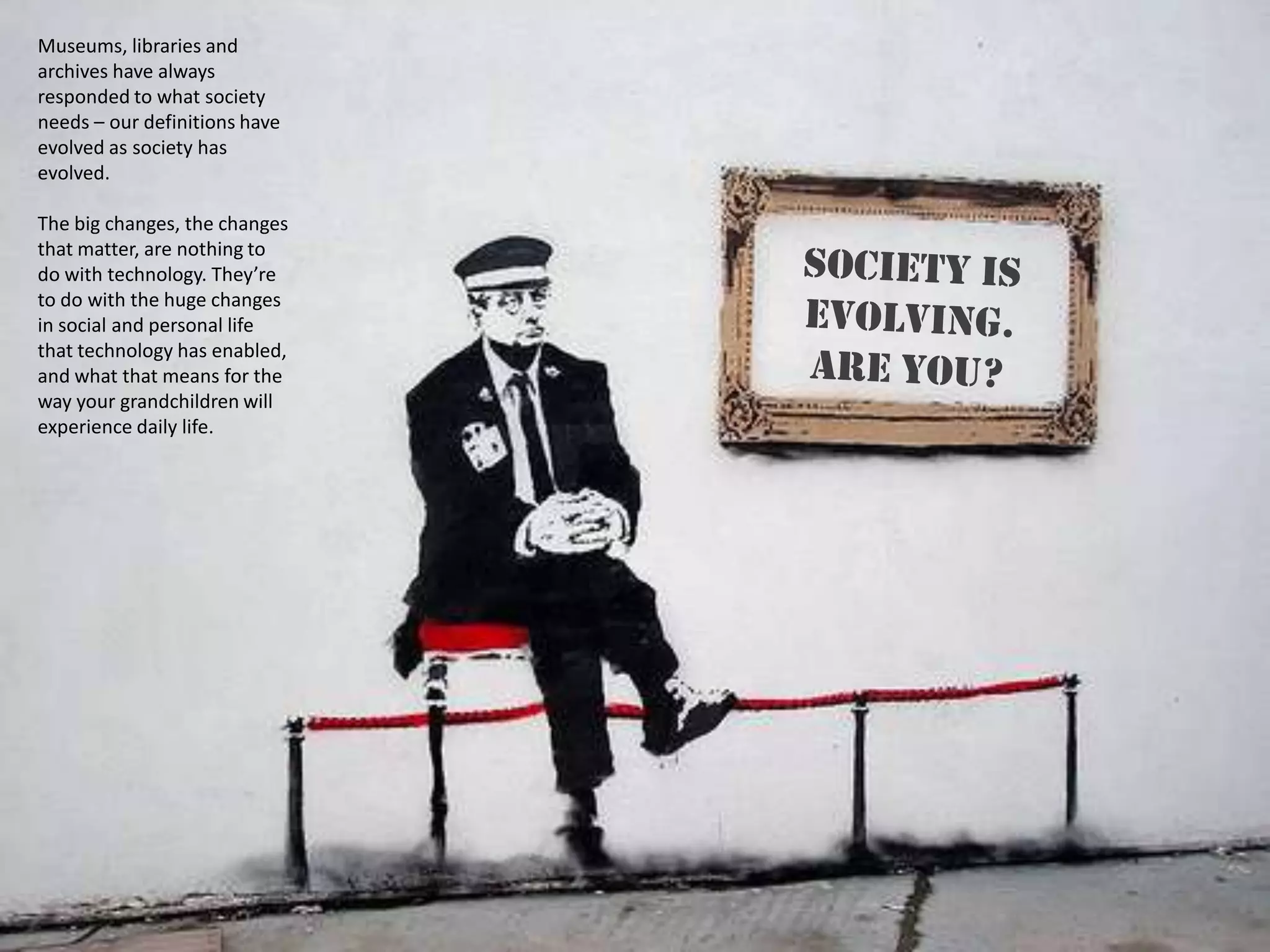Museums, libraries and
archives have always
responded to what society
needs – our definitions have
evolved as society has
evolved.

The big changes, the changes
that matter, are nothing to
do with technology. They’re
to do with the huge changes
in social and personal life
that technology has enabled,
and what that means for the
way your grandchildren will
experience daily life.
 