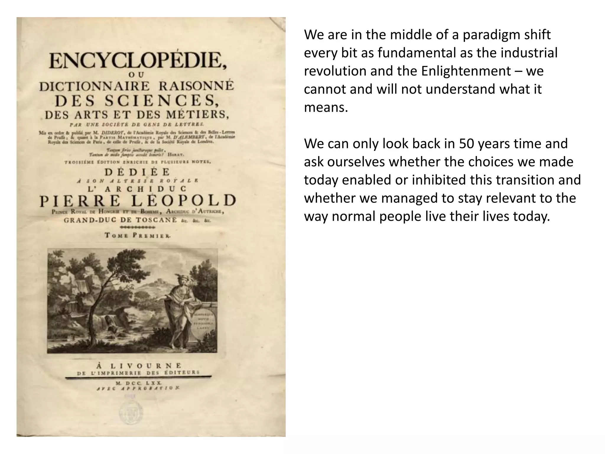 We are in the middle of a paradigm shift
every bit as fundamental as the industrial
revolution and the Enlightenment – we
cannot and will not understand what it
means.

We can only look back in 50 years time and
ask ourselves whether the choices we made
today enabled or inhibited this transition and
whether we managed to stay relevant to the
way normal people live their lives today.
 