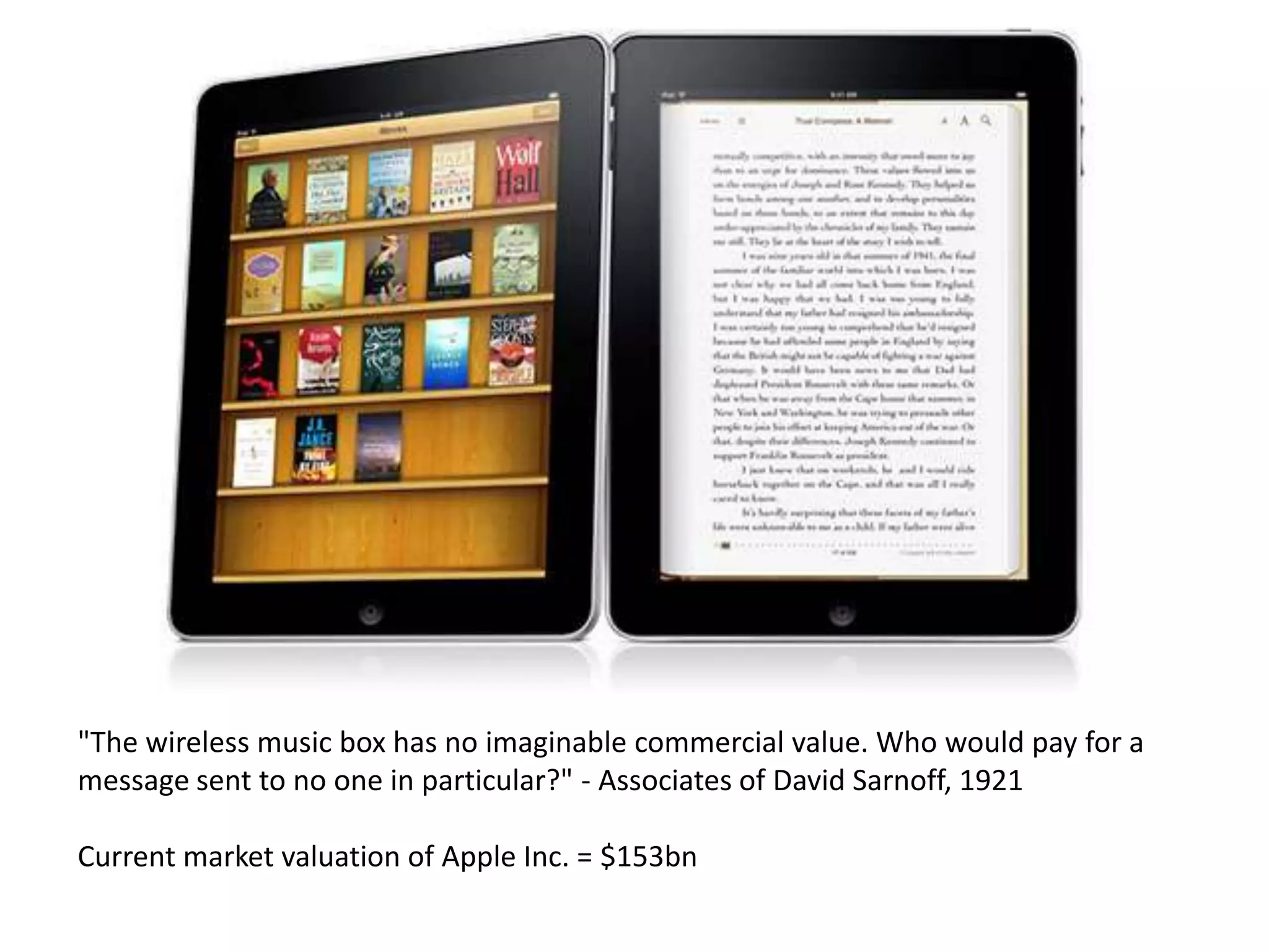 "The wireless music box has no imaginable commercial value. Who would pay for a
message sent to no one in particular?" - Associates of David Sarnoff, 1921

Current market valuation of Apple Inc. = $153bn
 