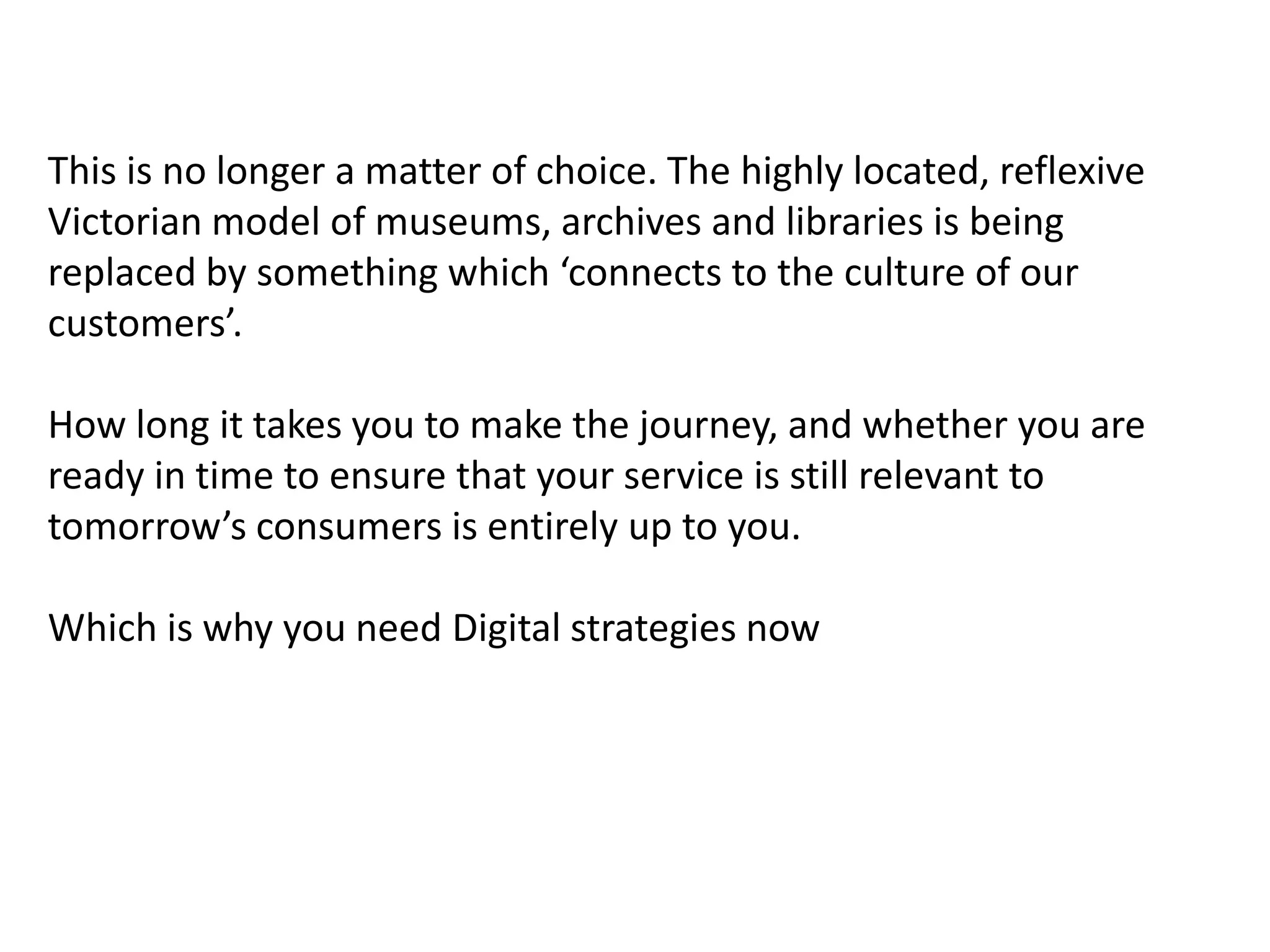 This is no longer a matter of choice. The highly located, reflexive
Victorian model of museums, archives and libraries is being
replaced by something which ‘connects to the culture of our
customers’.

How long it takes you to make the journey, and whether you are
ready in time to ensure that your service is still relevant to
tomorrow’s consumers is entirely up to you.

Which is why you need Digital strategies now
 