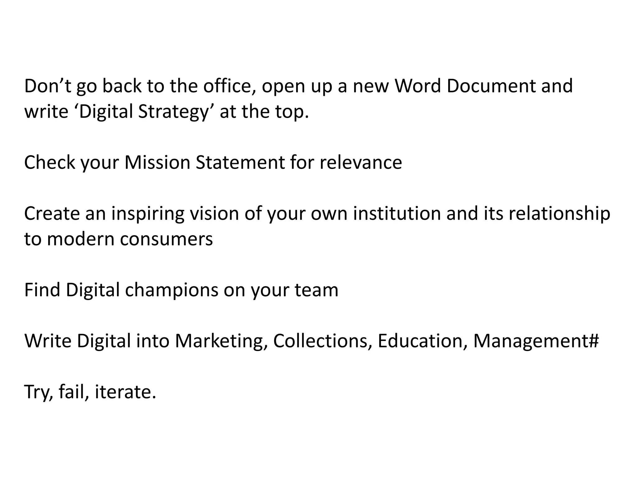 Don’t go back to the office, open up a new Word Document and
write ‘Digital Strategy’ at the top.

Check your Mission Statement for relevance

Create an inspiring vision of your own institution and its relationship
to modern consumers

Find Digital champions on your team

Write Digital into Marketing, Collections, Education, Management#

Try, fail, iterate.
 