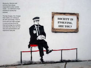 Museums, libraries and
archives have always
responded to what society
needs – our definitions have
evolved as society has
evolved.

The big changes, the changes
that matter, are nothing to
do with technology. They’re
to do with the huge changes
in social and personal life
that technology has enabled,
and what that means for the
way your grandchildren will
experience daily life.
 