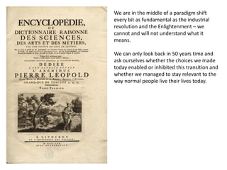 We are in the middle of a paradigm shift
every bit as fundamental as the industrial
revolution and the Enlightenment – we
cannot and will not understand what it
means.

We can only look back in 50 years time and
ask ourselves whether the choices we made
today enabled or inhibited this transition and
whether we managed to stay relevant to the
way normal people live their lives today.
 