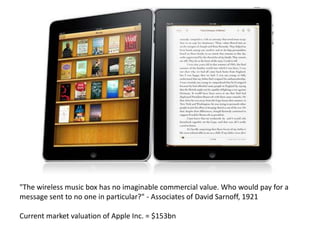 "The wireless music box has no imaginable commercial value. Who would pay for a
message sent to no one in particular?" - Associates of David Sarnoff, 1921

Current market valuation of Apple Inc. = $153bn
 