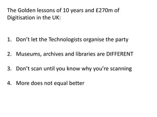 The Golden lessons of 10 years and £270m of
Digitisation in the UK:


1. Don’t let the Technologists organise the party

2. Museums, archives and libraries are DIFFERENT

3. Don’t scan until you know why you’re scanning

4. More does not equal better
 
