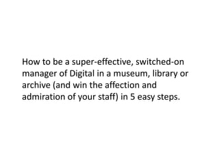 How to be a super-effective, switched-on
manager of Digital in a museum, library or
archive (and win the affection and
admiration of your staff) in 5 easy steps.
 