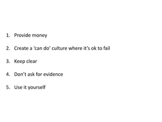 1. Provide money

2. Create a ‘can do’ culture where it’s ok to fail

3. Keep clear

4. Don’t ask for evidence

5. Use it yourself
 