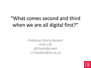 “What comes second and third
when we are all digital first?”
Professor Charlie Beckett
Polis, LSE
@CharlieBeckett
c.h.beckett@lse.ac.uk
 