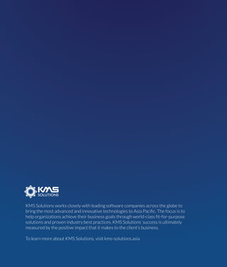KMS Solutions works closely with leading software companies across the globe to
bring the most advanced and innovative technologies to Asia Paciﬁc. The focus is to
help organizations achieve their business goals through world-class ﬁt-for-purpose
solutions and proven industry best practices. KMS Solutions’ success is ultimately
measured by the positive impact that it makes to the client’s business.
To learn more about KMS Solutions, visit kms-solutions.asia
 