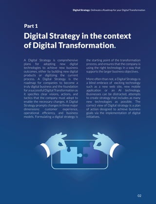 Digital Strategy in the context
of Digital Transformation.
A Digital Strategy is comprehensive
plans for adopting new digital
technologies to achieve new business
outcomes, either by building new digital
products or digitizing the current
process. A Digital Strategy is the
roadmap for companies to become a
truly digital business and the foundation
for a successful Digital Transformation as
it speciﬁes clear visions, actions, and
tactics that the company must adopt to
enable the necessary changes. A Digital
Strategy prompts changes in three major
dimensions: customer experience,
operational efﬁciency, and business
models. Formulating a digital strategy is
the starting point of the transformation
process, and ensures that the company is
using the right technology in a way that
supports the larger business objectives.
More often than not, a Digital Strategy is
a blind embrace of exciting technology
such as a new web site, new mobile
application or an AI technology.
Businesses can be distracted, attempts
to create strategy that includes as many
new technologies as possible. The
correct view of Digital strategy is a plan
of action designed to achieve business
goals via the implementation of digital
initiatives.
Part 1
Digital Strategy: Delineate a Roadmap for your Digital Transformation
02
 