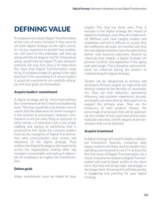Digital Strategy: Delineate a Roadmap for your Digital Transformation
DEFINING VALUE
A company must place Digital Transformation
at the core of every initiative if they were to
set their digital strategy on the right course.
It’s no less important to predict how employ-
ees will react to this endeavor: will they go
along with the strategy or not? Or if they do go
along, would they be happy? To get everyone
onboard, the very ﬁrst step is to show them
the value that Digital Transformation could
bring. A company knows it’s going in the right
direction if the commitment of senior leaders
is acquired, investments are carefully allocat-
ed, and clear goals are formulated.
Acquire leaders’ commitment
A digital strategy will be short-lived without
the commitment of the C-level and leadership
team. This may sound like a no-brainer since it
seems that the dedication of senior managers
is the solution to any project. However, com-
mitment is not the same thing as approval. In
other words, a C-executive’s job is not simply
nodding and signing to everything that is
proposed to him. Quite the contrary, leaders
must be the evangelist of Digital Transforma-
tion, who communicates clear visions and
objectives of the digital strategy. They
endorse the Digital Strategy as the top priority
across the organization: making other top
managers accountable, and making it impossi-
ble for employees to neglect the transforma-
tion.
Deﬁne goals
Major investments must be linked to clear
targets. This step has three aims. First, it
includes in the digital strategy the impact of
digital technologies once they are implement-
ed. Without such clear targets, leaders and
employees will ﬁnd it difﬁcult to accept that
the inefﬁcient old ways are harmful and that
the new digital initiatives have the potential to
deliver new business outcomes. Second, by
imposing clear targets, a digital strategy can
prevent conﬂicts and opposition if the going
ever gets tough. Third, discipline and commit-
ment are enforced during the process of
implementing the digital strategy.
Targets can be categorized as primary and
secondary. Primary targets are high-level and
directly related to the beneﬁts of sharehold-
ers. They are cost reduction, operational
efﬁciency, and customer experience. Second-
ary targets are more diverse, their goals are to
support the primary ones. They are the
frequency of each product release, the
percentage of processes that will be automat-
ed, the number of test cases that will be auto-
matically executed, and the degree of person-
alization that can be attained.
Acquire investment
A digital strategy will need to deploy substan-
tial investment. Typically, companies with
legacy systems will likely need to double their
spending and investment into IT in at least the
ﬁrst ﬁve years of Digital Transformation. As a
result, investments related to Digital Transfor-
mation will lead to lower proﬁts in the short
term. But they will bring major advantages in
the longer term. Knowing this will help greatly
in budgeting and planning for your digital
strategy.
04
 