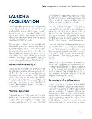 Digital Strategy: Delineate a Roadmap for your Digital Transformation
LAUNCH &
ACCELERATION
Launching digital initiatives only accounts for
half of Digital Transformation. Keeping them
accelerated for lasting value is equally import-
ant. More than often, businesses implement
digital technologies only to see employees
reject them after some time, and the legacy
way of operating comes back.
To make sure that the efforts are invested and
momentum is built on a continuous basis, a
digital strategy needs to specify which initia-
tives to start ﬁrst and the investments into
them with the internal and external resources.
Key enablers to launch the digital strategy
include a full-ﬂedged digital team, a proper
organization structure, and a digital culture.
Begin with lightweight projects
To ensure the feasibility and proﬁtability of
digital strategy, piloting is highly recommend-
ed. To pilot, companies should ﬁrst launch
lightweight certain projects that provide
potential rewards and have manageable risk.
These projects can be the redesign of certain
small-scale processes or the adoption of
certain tools with low impacts on the current
state of the business.
Assemble a digital team
The digital team, typically under the manage-
ment of a CDO, will be the executor of the
Digital Transformation project. A digital team
contains cross-functional professionals that
gather different types of key expertises to get
Digital Transformation up and running. At this
stage, the digital strategy identiﬁes all these
roles, their duties, and responsibilities.
The role of CDO cannot be overstated as
he/she will be the one who governs, facilitates,
and ensures communication for the team. In
addition, the CDO will determine the order of
the digital initiatives that need to be imple-
mented, supervise progress, and ensure that
the day-to-day tasks are executed as needed.
The other roles will vary depending on various
factors, which could be the unique goals of the
company or the sector it operates in. However,
there are certain critical roles: project manag-
er, digital architect, tester, business analyst,
data scientist, domain-speciﬁc expert, CX
expert.
Assembling the digital team can be a challenge
due to the competition in the talent market.
Most companies are still struggling to source
key professionals such as data scientists or
ML/AI engineers. One way is to hire a distin-
guished expert in the ﬁeld, who will act as the
magnet attracting other talents.
Re-organize to adopt agile operations
How a company is organized largely deter-
mines the viability of its digital transformation.
However, reinventing an entire organization
seems unattainable. Considering that, compa-
nies can instead build an independent unit that
is dedicated to implementing the digital strat-
egy, such as the digital team. This digital unit is
responsible for not only the implementation
but also the promotion of new ways of work-
05
 