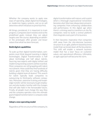 Digital Strategy: Delineate a Roadmap for your Digital Transformation
Whether the company wants to apply new
ways of operating, adopt digital technologies,
or modernize legacy systems, and so on will
determine which initiatives to prioritize ﬁrst.
All things considered, it is important to track
progress. Companies don’t need to stick to the
predeﬁned goals; instead, they can adjust
targets over the course, depending on wheth-
er the prototypes offer greater and lesser
values than what has been forecast.
Build digital capabilities
To scale up their digital transformation, com-
panies must think beyond investing in digital
technologies. Digital Transformation is half
about technology and half about talents.
Sourcing new experts with digital skillset and
modernizing existing systems will be essential.
Most companies are still grappling with talent
recruitment: How could they ﬁnd hundreds of
talents given that they are having difﬁculty
building a digital team of dozens? This search
for talent typically leads companies to
outsourcing to third-party software compa-
nies. Moreover, extensive training and knowl-
edge transfer will be necessary to get employ-
ees and also leaders familiar with the changes
that will take hold in the foreseeable future.
Finally, all people must change the way they
and the company operates since the ultimate
goal of digital transformation is company-wide
change.
Adopt a new operating model
Regardless of the structure of the company, its
digital transformation will mature until a point
where a thorough organizational reinvention
becomes vital. Silos have always been prevent-
ing companies from enhancing collaboration
and performance. In this digital age when
there’s a driving need to transform on the ﬂy,
companies need to build a central platform
that integrates every part of its business
It then becomes imperative that companies
shift away from the silo-intensive business
structure to an agile, platform-based business
model that can break down all the boundaries.
This shift will enable a network business
model that has a laser focus on customer
values and operational efﬁciency. Ultimately,
an agile approach will become the norm.
07
 