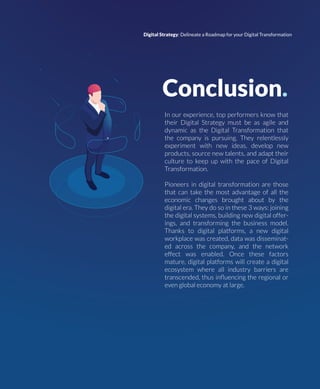 Conclusion.
In our experience, top performers know that
their Digital Strategy must be as agile and
dynamic as the Digital Transformation that
the company is pursuing. They relentlessly
experiment with new ideas, develop new
products, source new talents, and adapt their
culture to keep up with the pace of Digital
Transformation.
Pioneers in digital transformation are those
that can take the most advantage of all the
economic changes brought about by the
digital era. They do so in these 3 ways: joining
the digital systems, building new digital offer-
ings, and transforming the business model.
Thanks to digital platforms, a new digital
workplace was created, data was disseminat-
ed across the company, and the network
effect was enabled. Once these factors
mature, digital platforms will create a digital
ecosystem where all industry barriers are
transcended, thus inﬂuencing the regional or
even global economy at large.
Digital Strategy: Delineate a Roadmap for your Digital Transformation
 