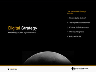 The Social Moon Strategic
                                      Process

                                      • What is digital strategy?

                                      • The Digital Readiness model

                                      • A logical strategic approach
Digital Strategy
                                      • The digital diagnosis
Delivering on your digital ambition

                                      • Policy and action




 FOLLOW US
 @The_Social_Moon
 