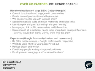 OVER 200 FACTORS INFLUENCE SEARCH
Recommendation (off page SEO / Google Penguin)
• Commit to outreach and engage with communities
• Create content your audience will care about
• Will people vote for you with inbound links?
• Social mentions is ‘word of mouth’ marketing and builds links
• Use Google+ and gain ‘authorship’ and your ‘identity’
• Manage you link profile, assess risks and take action
• Content can’t sit in isolation, needs to be shared and engage influencers
– are you focused on them? Do you know who the are!?
Experience (Google Panda – behaviour and conversion)
• Be fit for mobile devices – Google prefer mobile responsive
• What do users ‘think’ of your pages? Find out.
• Reduce clutter and friction
• Don’t keep people waiting – improve load times
• Do all you can to engage and ‘romance the share’
Got a questions...?
@googledave
@phcreative
 