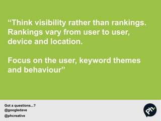 “Think visibility rather than rankings.
Rankings vary from user to user,
device and location.
Focus on the user, keyword themes
and behaviour”
Got a questions...?
@googledave
@phcreative
 