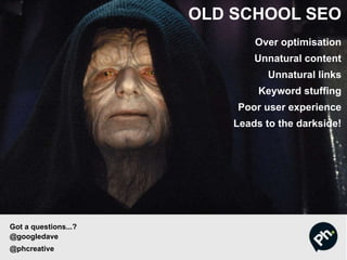 OLD SCHOOL SEO
Over optimisation
Unnatural content
Unnatural links
Keyword stuffing
Poor user experience
Leads to the darkside!
Got a questions...?
@googledave
@phcreative
 