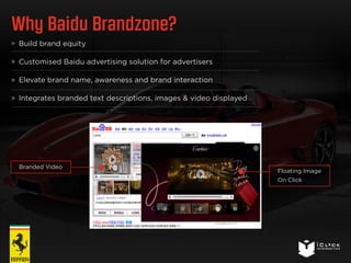 Why Baidu Brandzone? 
Build brand equity 
Customised Baidu advertising solution for advertisers 
Elevate brand name, awareness and brand interaction 
Integrates branded text descriptions, images & video displayed 
Branded Video 
Floating Image 
On Click 
 