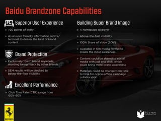 Baidu Brandzone Capabilities 
Building Super Brand Image 
A homepage takeover 
Above-the-fold visibility 
100% Share of Voice (SOV) 
Available in rich media format to 
create the most awareness 
Content could be shared to social 
media with just one click, which 
could bring more brand awareness 
Materials could be change from time 
to time for online-offline campaign 
collaboration 
Superior User Experience 
>20 points of entry 
As an user friendly information centre/ 
terminal to deliver the best of brand 
content 
Brand Protection 
Exclusively “own” brand keywords, 
avoiding being hijack by other brands 
SEM results will be blocked to 
below-the-flow visibility 
Excellent Performance 
Click Thru Rate (CTR) range from 
60%-90% 
 