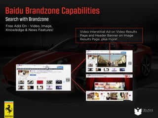 Baidu Brandzone Capabilities 
Search with Brandzone 
Video Interstitial Ad on Video Results 
Page and Header Banner on Image 
Results Page, plus more! 
Free Add On - Video, Image, 
Knowledge & News Features! 
 