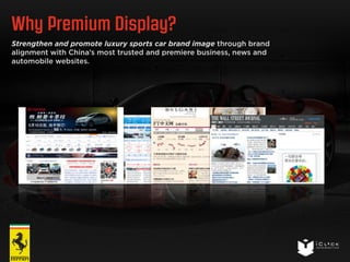 Why Premium Display? 
Strengthen and promote luxury sports car brand image through brand 
alignment with China’s most trusted and premiere business, news and 
automobile websites. 
 