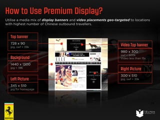 How to Use Premium Display? 
24 
Utilise a media mix of display banners and video placements geo-targeted to locations 
with highest number of Chinese outbound travellers. 
Top banner 
728 x 90 
jpg, swf < 39k 
Background 
1440 x 1300 
jpg < 39k 
Left Picture 
345 x 510 
jpg for homepage 
Video Top banner 
980 x 300 
swf < 500k 
Video less than 15s 
Right Picture 
300 x 510 
jpg, swf < 39k 
 