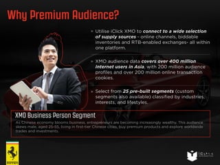 Why Premium Audience? 
Utilise iClick XMO to connect to a wide selection 
of supply sources - online channels, biddable 
inventories and RTB-enabled exchanges- all within 
one platform. 
XMO audience data covers over 400 million 
Internet users in Asia, with 200 million audience 
profiles and over 200 million online transaction 
cookies. 
Select from 25 pre-built segments (custom 
segments also available) classified by industries, 
interests, and lifestyles. 
25 
XMO Business Person Segment 
As Chinese economy blooms business, entrepreneurs are becoming increasingly wealthy. This audience 
skews male, aged 25-55, living in first-tier Chinese cities, buy premium products and explore worldwide 
trades and investments. 
 