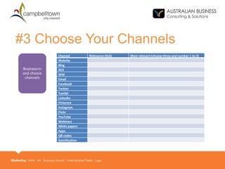 #3 Choose Your Channels
Channel Relevance (tick) Most relevant (choose three and number 1 to 3)
Website
Blog
SEO
SEM
Email
Facebook
Twitter
Tumblr
LinkedIn
Pinterest
Instagram
Flickr
YouTube
Webinars
White papers
Apps
QR codes
Gamification
Brainstorm
and choose
channels
 