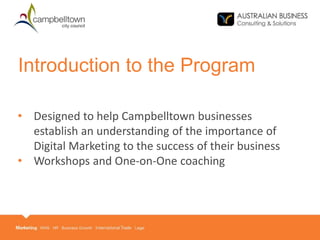 • Designed to help Campbelltown businesses
establish an understanding of the importance of
Digital Marketing to the success of their business
• Workshops and One-on-One coaching
Introduction to the Program
 