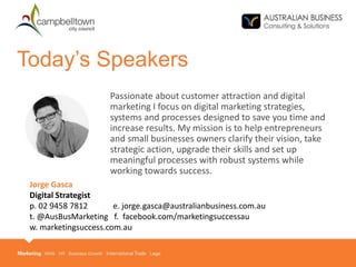 Passionate about customer attraction and digital
marketing I focus on digital marketing strategies,
systems and processes designed to save you time and
increase results. My mission is to help entrepreneurs
and small businesses owners clarify their vision, take
strategic action, upgrade their skills and set up
meaningful processes with robust systems while
working towards success.
Today’s Speakers
Jorge Gasca
Digital Strategist
p. 02 9458 7812 e. jorge.gasca@australianbusiness.com.au
t. @AusBusMarketing f. facebook.com/marketingsuccessau
w. marketingsuccess.com.au
 