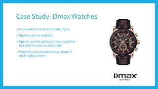 Case Study: DmaxWatches
• New watch brand within Australia
• Started with a website
• Spent months getting things together...