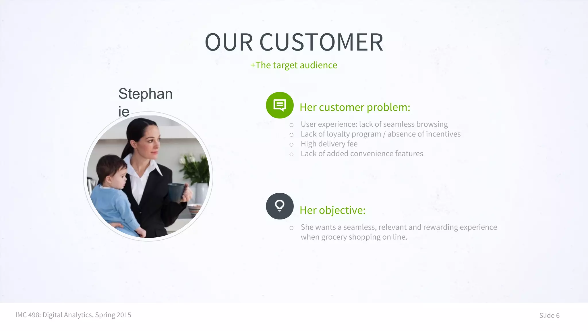 OUR CUSTOMER
Her customer problem:
o User experience: lack of seamless browsing
o Lack of loyalty program / absence of incentives
o High delivery fee
o Lack of added convenience features
+The target audience
Her objective:
o She wants a seamless, relevant and rewarding experience
when grocery shopping on line.
IMC 498: Digital Analytics, Spring 2015 Slide 6
Stephan
ie
 