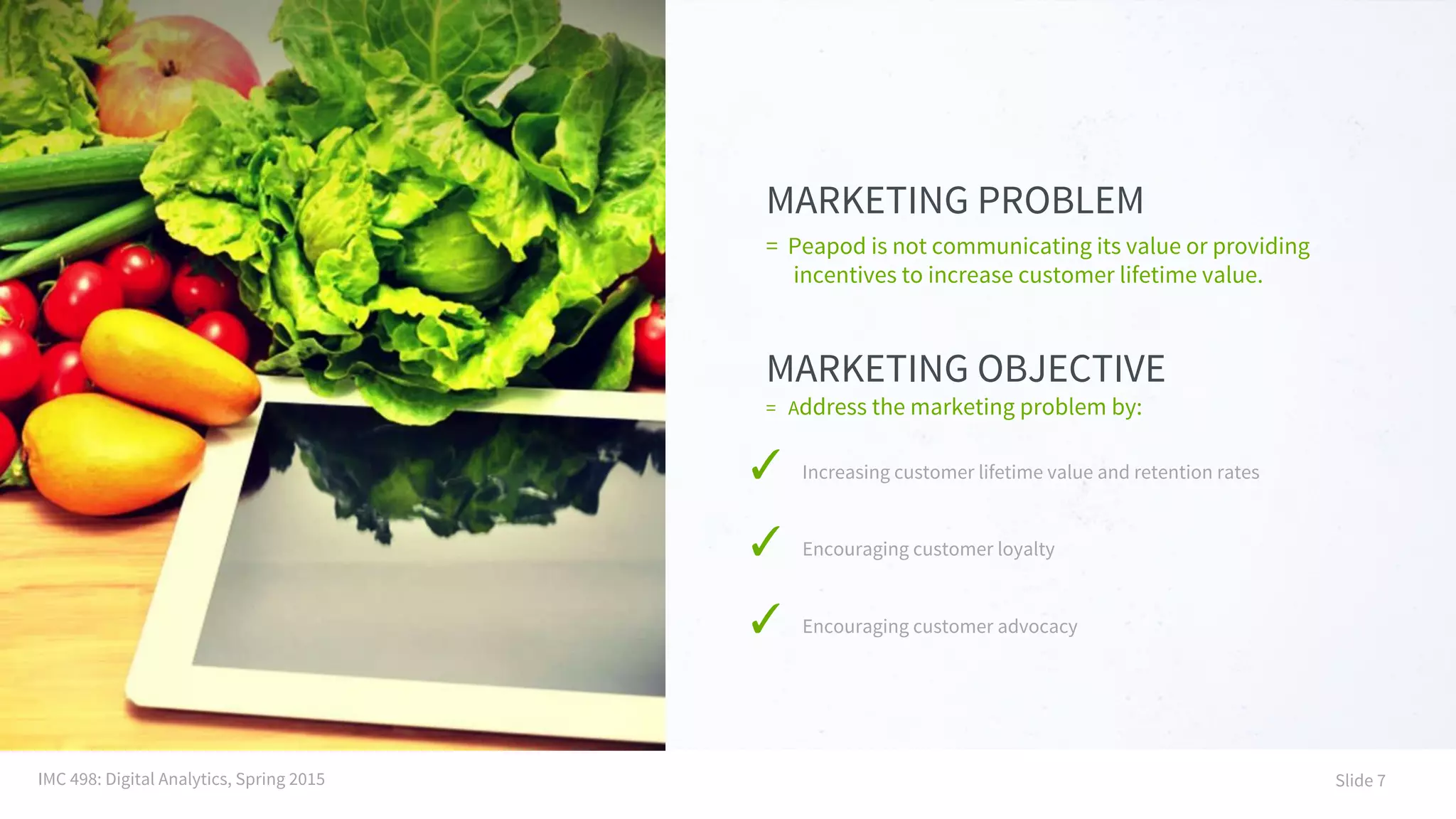 MARKETING PROBLEM
= Address the marketing problem by:
✓ Increasing customer lifetime value and retention rates
✓ Encouraging customer loyalty
✓ Encouraging customer advocacy
MARKETING OBJECTIVE
= Peapod is not communicating its value or providing
incentives to increase customer lifetime value.
IMC 498: Digital Analytics, Spring 2015 Slide 7
 