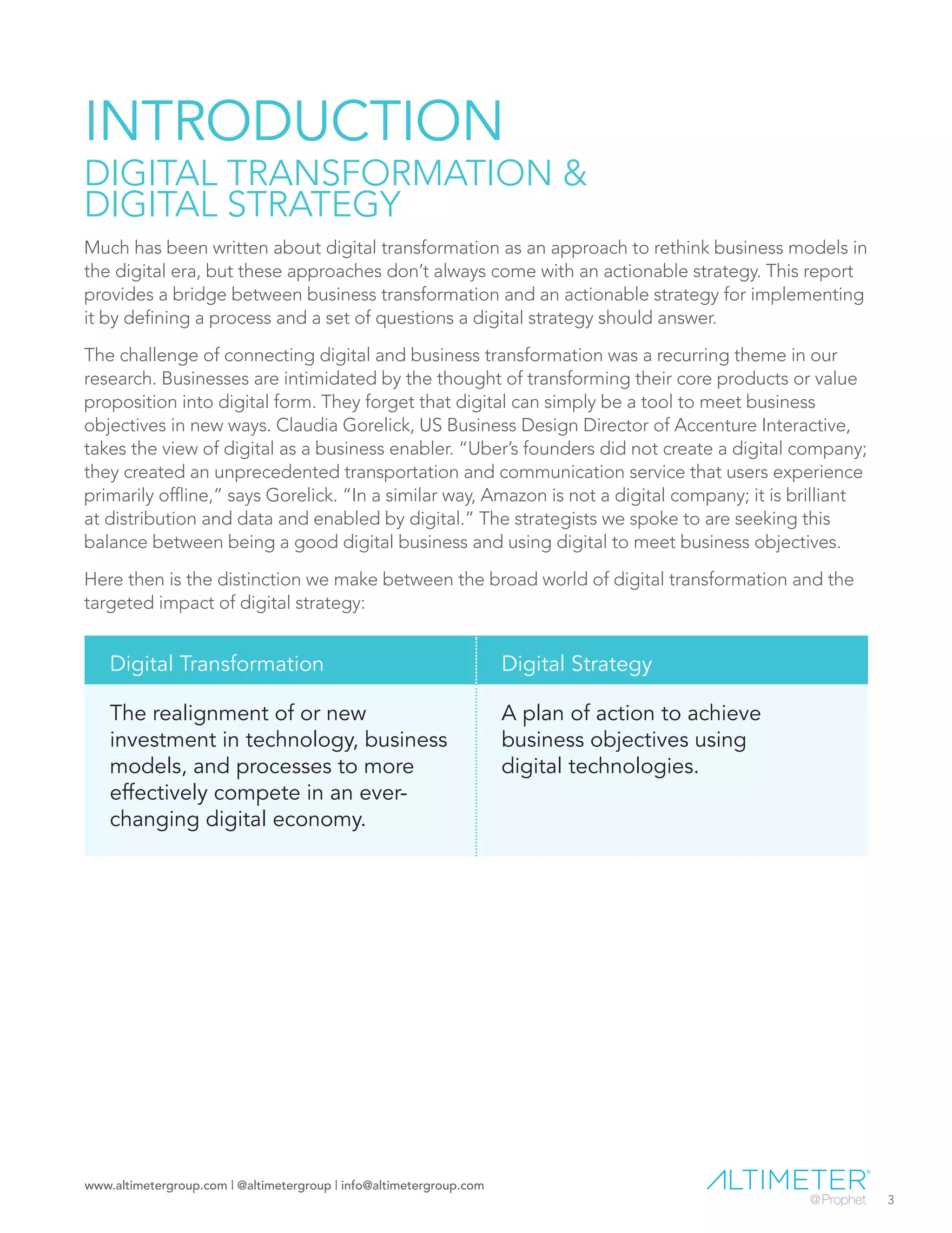 www.altimetergroup.com | @altimetergroup | info@altimetergroup.com
3
INTRODUCTION
DIGITAL TRANSFORMATION &
DIGITAL STRATEGY
Much has been written about digital transformation as an approach to rethink business models in
the digital era, but these approaches don’t always come with an actionable strategy. This report
provides a bridge between business transformation and an actionable strategy for implementing
it by defining a process and a set of questions a digital strategy should answer.
The challenge of connecting digital and business transformation was a recurring theme in our
research. Businesses are intimidated by the thought of transforming their core products or value
proposition into digital form. They forget that digital can simply be a tool to meet business
objectives in new ways. Claudia Gorelick, US Business Design Director of Accenture Interactive,
takes the view of digital as a business enabler. “Uber’s founders did not create a digital company;
they created an unprecedented transportation and communication service that users experience
primarily offline,” says Gorelick. “In a similar way, Amazon is not a digital company; it is brilliant
at distribution and data and enabled by digital.” The strategists we spoke to are seeking this
balance between being a good digital business and using digital to meet business objectives.
Here then is the distinction we make between the broad world of digital transformation and the
targeted impact of digital strategy:
Digital Transformation Digital Strategy
The realignment of or new
investment in technology, business
models, and processes to more
effectively compete in an ever-
changing digital economy.
A plan of action to achieve
business objectives using
digital technologies.
Preview Only
 