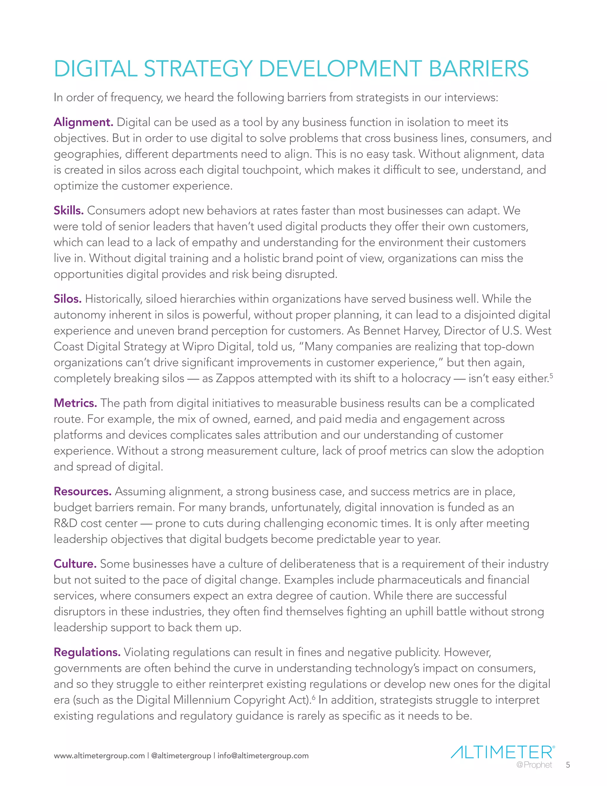 www.altimetergroup.com | @altimetergroup | info@altimetergroup.com
5
DIGITAL STRATEGY DEVELOPMENT BARRIERS
In order of frequency, we heard the following barriers from strategists in our interviews:
Alignment. Digital can be used as a tool by any business function in isolation to meet its
objectives. But in order to use digital to solve problems that cross business lines, consumers, and
geographies, different departments need to align. This is no easy task. Without alignment, data
is created in silos across each digital touchpoint, which makes it difficult to see, understand, and
optimize the customer experience.
Skills. Consumers adopt new behaviors at rates faster than most businesses can adapt. We
were told of senior leaders that haven’t used digital products they offer their own customers,
which can lead to a lack of empathy and understanding for the environment their customers
live in. Without digital training and a holistic brand point of view, organizations can miss the
opportunities digital provides and risk being disrupted.
Silos. Historically, siloed hierarchies within organizations have served business well. While the
autonomy inherent in silos is powerful, without proper planning, it can lead to a disjointed digital
experience and uneven brand perception for customers. As Bennet Harvey, Director of U.S. West
Coast Digital Strategy at Wipro Digital, told us, “Many companies are realizing that top-down
organizations can’t drive significant improvements in customer experience,” but then again,
completely breaking silos — as Zappos attempted with its shift to a holocracy — isn’t easy either.5
Metrics. The path from digital initiatives to measurable business results can be a complicated
route. For example, the mix of owned, earned, and paid media and engagement across
platforms and devices complicates sales attribution and our understanding of customer
experience. Without a strong measurement culture, lack of proof metrics can slow the adoption
and spread of digital.
Resources. Assuming alignment, a strong business case, and success metrics are in place,
budget barriers remain. For many brands, unfortunately, digital innovation is funded as an
R&D cost center — prone to cuts during challenging economic times. It is only after meeting
leadership objectives that digital budgets become predictable year to year.
Culture. Some businesses have a culture of deliberateness that is a requirement of their industry
but not suited to the pace of digital change. Examples include pharmaceuticals and financial
services, where consumers expect an extra degree of caution. While there are successful
disruptors in these industries, they often find themselves fighting an uphill battle without strong
leadership support to back them up.
Regulations. Violating regulations can result in fines and negative publicity. However,
governments are often behind the curve in understanding technology’s impact on consumers,
and so they struggle to either reinterpret existing regulations or develop new ones for the digital
era (such as the Digital Millennium Copyright Act).6
In addition, strategists struggle to interpret
existing regulations and regulatory guidance is rarely as specific as it needs to be.
Preview Only
 