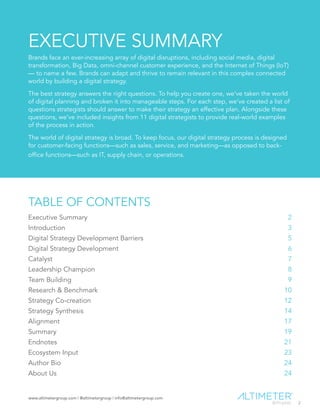 www.altimetergroup.com | @altimetergroup | info@altimetergroup.com
2
EXECUTIVE SUMMARY
Brands face an ever-increasing array of digital disruptions, including social media, digital
transformation, Big Data, omni-channel customer experience, and the Internet of Things (IoT)
— to name a few. Brands can adapt and thrive to remain relevant in this complex connected
world by building a digital strategy.
The best strategy answers the right questions. To help you create one, we’ve taken the world
of digital planning and broken it into manageable steps. For each step, we’ve created a list of
questions strategists should answer to make their strategy an effective plan. Alongside these
questions, we’ve included insights from 11 digital strategists to provide real-world examples
of the process in action.
The world of digital strategy is broad. To keep focus, our digital strategy process is designed
for customer-facing functions—such as sales, service, and marketing—as opposed to back-
office functions—such as IT, supply chain, or operations.
TABLE OF CONTENTS
Executive Summary		 2
Introduction	 3
Digital Strategy Development Barriers	 5
Digital Strategy Development	 6
Catalyst	7
Leadership Champion	8
Team Building	9
Research & Benchmark	10
Strategy Co-creation	12
Strategy Synthesis	14
Alignment	17
Summary	 19
Endnotes	 21
Ecosystem Input	 23
Author Bio	 24
About Us	 24
Preview Only
 