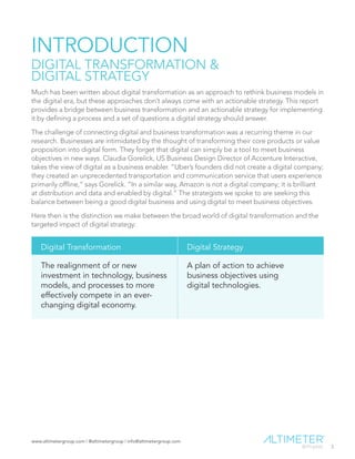 www.altimetergroup.com | @altimetergroup | info@altimetergroup.com
3
INTRODUCTION
DIGITAL TRANSFORMATION &
DIGITAL STRATEGY
Much has been written about digital transformation as an approach to rethink business models in
the digital era, but these approaches don’t always come with an actionable strategy. This report
provides a bridge between business transformation and an actionable strategy for implementing
it by defining a process and a set of questions a digital strategy should answer.
The challenge of connecting digital and business transformation was a recurring theme in our
research. Businesses are intimidated by the thought of transforming their core products or value
proposition into digital form. They forget that digital can simply be a tool to meet business
objectives in new ways. Claudia Gorelick, US Business Design Director of Accenture Interactive,
takes the view of digital as a business enabler. “Uber’s founders did not create a digital company;
they created an unprecedented transportation and communication service that users experience
primarily offline,” says Gorelick. “In a similar way, Amazon is not a digital company; it is brilliant
at distribution and data and enabled by digital.” The strategists we spoke to are seeking this
balance between being a good digital business and using digital to meet business objectives.
Here then is the distinction we make between the broad world of digital transformation and the
targeted impact of digital strategy:
Digital Transformation Digital Strategy
The realignment of or new
investment in technology, business
models, and processes to more
effectively compete in an ever-
changing digital economy.
A plan of action to achieve
business objectives using
digital technologies.
Preview Only
 
