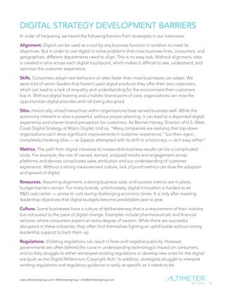 www.altimetergroup.com | @altimetergroup | info@altimetergroup.com
5
DIGITAL STRATEGY DEVELOPMENT BARRIERS
In order of frequency, we heard the following barriers from strategists in our interviews:
Alignment. Digital can be used as a tool by any business function in isolation to meet its
objectives. But in order to use digital to solve problems that cross business lines, consumers, and
geographies, different departments need to align. This is no easy task. Without alignment, data
is created in silos across each digital touchpoint, which makes it difficult to see, understand, and
optimize the customer experience.
Skills. Consumers adopt new behaviors at rates faster than most businesses can adapt. We
were told of senior leaders that haven’t used digital products they offer their own customers,
which can lead to a lack of empathy and understanding for the environment their customers
live in. Without digital training and a holistic brand point of view, organizations can miss the
opportunities digital provides and risk being disrupted.
Silos. Historically, siloed hierarchies within organizations have served business well. While the
autonomy inherent in silos is powerful, without proper planning, it can lead to a disjointed digital
experience and uneven brand perception for customers. As Bennet Harvey, Director of U.S. West
Coast Digital Strategy at Wipro Digital, told us, “Many companies are realizing that top-down
organizations can’t drive significant improvements in customer experience,” but then again,
completely breaking silos — as Zappos attempted with its shift to a holocracy — isn’t easy either.5
Metrics. The path from digital initiatives to measurable business results can be a complicated
route. For example, the mix of owned, earned, and paid media and engagement across
platforms and devices complicates sales attribution and our understanding of customer
experience. Without a strong measurement culture, lack of proof metrics can slow the adoption
and spread of digital.
Resources. Assuming alignment, a strong business case, and success metrics are in place,
budget barriers remain. For many brands, unfortunately, digital innovation is funded as an
R&D cost center — prone to cuts during challenging economic times. It is only after meeting
leadership objectives that digital budgets become predictable year to year.
Culture. Some businesses have a culture of deliberateness that is a requirement of their industry
but not suited to the pace of digital change. Examples include pharmaceuticals and financial
services, where consumers expect an extra degree of caution. While there are successful
disruptors in these industries, they often find themselves fighting an uphill battle without strong
leadership support to back them up.
Regulations. Violating regulations can result in fines and negative publicity. However,
governments are often behind the curve in understanding technology’s impact on consumers,
and so they struggle to either reinterpret existing regulations or develop new ones for the digital
era (such as the Digital Millennium Copyright Act).6
In addition, strategists struggle to interpret
existing regulations and regulatory guidance is rarely as specific as it needs to be.
Preview Only
 