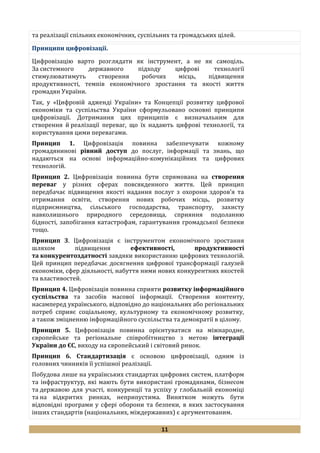 11
та реалізації спільних економічних, суспільних та громадських цілей.
Принципи цифровізації.
Цифровізацію варто розглядати як інструмент, а не як самоціль.
За системного державного підходу цифрові технології
стимулюватимуть створення робочих місць, підвищення
продуктивності, темпів економічного зростання та якості життя
громадян України.
Так, у «Цифровій адженді України» та Концепції розвитку цифрової
економіки та суспільства України сформульовано основні принципи
цифровізації. Дотримання цих принципів є визначальним для
створення й реалізації переваг, що їх надають цифрові технології, та
користування цими перевагами.
Принцип 1. Цифровізація повинна забезпечувати кожному
громадянинові рівний доступ до послуг, інформації та знань, що
надаються на основі інформаційно-комунікаційних та цифрових
технологій.
Принцип 2. Цифровізація повинна бути спрямована на створення
переваг у різних сферах повсякденного життя. Цей принцип
передбачає підвищення якості надання послуг з охорони здоров’я та
отримання освіти, створення нових робочих місць, розвитку
підприємництва, сільського господарства, транспорту, захисту
навколишнього природного середовища, сприяння подоланню
бідності, запобігання катастрофам, гарантування громадської безпеки
тощо.
Принцип 3. Цифровізація є інструментом економічного зростання
шляхом підвищення ефективності, продуктивності
та конкурентоздатності завдяки використанню цифрових технологій.
Цей принцип передбачає досягнення цифрової трансформації галузей
економіки, сфер діяльності, набуття ними нових конкурентних якостей
та властивостей.
Принцип 4. Цифровізація повинна сприяти розвитку інформаційного
суспільства та засобів масової інформації. Створення контенту,
насамперед українського, відповідно до національних або регіональних
потреб сприяє соціальному, культурному та економічному розвитку,
а також зміцненню інформаційного суспільства та демократії в цілому.
Принцип 5. Цифровізація повинна орієнтуватися на міжнародне,
європейське та регіональне співробітництво з метою інтеграції
України до ЄС, виходу на європейський і світовий ринок.
Принцип 6. Стандартизація є основою цифровізації, одним із
головних чинників її успішної реалізації.
Побудова лише на українських стандартах цифрових систем, платформ
та інфраструктур, які мають бути використані громадянами, бізнесом
та державою для участі, конкуренції та успіху у глобальній економіці
та на відкритих ринках, неприпустима. Винятком можуть бути
відповідні програми у сфері оборони та безпеки, в яких застосування
інших стандартів (національних, міждержавних) є аргументованим.
 