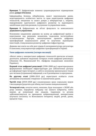 12
Принцип 7. Цифровізація повинна супроводжуватися підвищенням
рівня довіри й безпеки.
Інформаційна безпека, кібербезпека, захист персональних даних,
недоторканність особистого життя та прав користувачів цифрових
технологій, зміцнення та захист довіри у кіберпросторі є, зокрема,
передумовами одночасного цифрового розвитку та відповідного
запобігання супутнім ризикам, їх усунення та управління ними. .
Принцип 8. Цифровізація як об’єкт фокусного та комплексного
державного управління.
Основними завданнями держави на шляху до цифровізації країни є
корегування вад ринкових механізмів, подолання інституційних
та законодавчих бар’єрів, започаткування проектів цифрових
трансформацій національного рівня та залучення відповідних
інвестицій, стимулювання розвитку цифрових інфраструктур.
Держава має взяти на себе ролі лідера й експериментатора; регулятора
й захисника; популяризатора цифрових трансформацій в Україні.
Типи цифрових економік (чотири еволюції)
«Якісні зміни у використанні цифрових технологій протягом останніх
десятиліть зумовили виділення чотирьох етапів цифрової революції.»
(Ляшенко В.І., Вишневський О.С. «Цифрова модернізація економіки
України»).
Перший етап цифрової революції (1990–2000 рр.) характеризувався
формуванням необхідної інфраструктури для забезпечення доступу
до інформації через Інтернет, а сайти в основному призначалися тільки
для читання (отримання) інформації, а не її розміщення та просування.
На другому етапі (2000–2010 рр.) користувачі особисто стали
активними учасниками створення та накопичення даних.
Третій етап (2010–2020 рр.) ознаменувався ерою соціальних мереж
і месенджерів (додатків для обміну миттєвими повідомленнями).
Четвертий етап, початок якого, можливо, буде покладено з 2020Е або
дещо пізніше, передбачає побудову так званого нейронету, тобто
мережі, де комунікації між людьми, тваринами та речами
здійснюватимуться на принципах нейрокомунікації, використання
штучного інтелекту та Всеосяжного Інтернету людей, речей, даних,
процесів тощо.
 