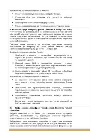 14
Можливості, які створює тренд для України:
 Розвиток нової галузі економіки, нові робочі місця.
 Створення бази для розвитку всіх галузей та цифрової
економіки.
 Поява ефективного інструменту управління.
 Створення середовища, що унеможливлює корупцію як явище
II. Розвиток сфери Інтернету речей (Internet of things, IoT, IIoT),
тобто мережі, що складається із взаємопов’язаних фізичних об’єктів
(або речей) або пристроїв, які мають вбудовані датчики та сенсори,
а також програмне забезпечення, що дає можливість здійснювати
взаємодію фізичних речей із комп’ютерними системами та мережами,
зокрема Інтернетом.
Учасники ринку оцінюють, що кількість «розумних» приладів,
підключених до Інтернету до 2020Е, складе близько 30 млрд,
а світовий обсяг інвестицій у цю сферу — 24 трлн дол.
Бар’єри для розвитку тренду в Україні:
1. Необізнаність бізнесу та потенційних користувачів щодо
переваг та цінності технології, що впливає на низький попит
та відсутність ринку.
2. Низький рівень R&D та інноваційної діяльності у сфері
hardware, а наявні стартапи здебільшого орієнтовані виключно
на зовнішні ринки з погляду комерціалізації.
3. Брак фахівців та інженерів у сфері ОТ (operational technology),
неготовність системи освіти, відсутність кадрів тощо.
Можливості, які створює тренд для України:
 За широкого застосування тренд може істотно підвищити
ефективність секторів економіки, малого та середнього бізнесу
тощо.
 Можливості для трансформаційних інновацій, створення
українськими компаніями відповідних продуктів та розробок
світового рівня.
 Ефективність виробництв, організації бізнесу, логістики,
транспорту тощо.
 Сфера, що створює можливості для залучення інвестицій та
R&D міжнародних компаній.
III. Цифровізація або цифрові трансформації бізнесу та галузей
економіки
Цифрові технології стали базою для створення нових продуктів,
цінностей, властивостей та, відповідно, основою отримання
конкурентних переваг на більшості ринків.
Цифровізація дала невеликим компаніям та проектним командам
можливість створювати нові продукти та швидко виводити їх на
ринок нарівні з присутніми там великими компаніями. Це призвело до
 
