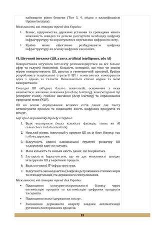 19
найвищого рівня безпеки (Tier 3, 4, згідно з класифікацією
Uptime Institute).
Можливості, які створює тренд для України:
 Бізнес, підприємства, державні установи та громадяни мають
можливість швидко та дешево розгортати необхідну цифрову
інфраструктуру та користуватися перевагами цифрового світу.
 Країна може ефективно розбудовувати цифрову
інфраструктуру як основу цифрової економіки.
VI. Штучний інтелект (ШІ, з англ. artificial intelligence, або AI)
Використання штучного інтелекту розповсюджується на все більше
сфер та галузей економіки. Кількість компаній, що тією чи іншою
мірою використовують ШІ, зростає в геометричній прогресії. Країни
розробляють національні стратегії ШІ і намагаються конкурувати
одна з одною за таланти. Визначаються етичні норми та межі
використання.
Сьогодні ШІ об’єднує багато технологій, основними з яких
вважаються: машинне навчання (machine learning), комп’ютерний зір
(computer vision), глибоке навчання (deep learning) та опрацювання
природної мови (NLP).
ШІ на основі опрацювання великих сетів даних дає змогу
оптимізувати процеси та підвищити якість цифрових продуктів та
послуг.
Бар’єри для розвитку тренду в Україні:
1. Брак експертизи (мала кількість фахівців, таких як AI
researchers та data scientists).
2. Низький рівень інвестицій у проекти ШІ як із боку бізнесу, так
і з боку держави.
3. Відсутність єдиної національної стратегії розвитку ШІ
та дорожніх карт по галузях.
4. Мала кількість та низька якість даних, що збираються.
5. Застарілість legacy-систем, що не дає можливості швидко
інтегрувати ШІ у виробничі процеси.
6. Брак потужної ІТ-інфраструктури.
7. Відсутність законодавства (зокрема регулювання етичних норм
та стандартизація) та державного стимулювання.
Можливості, які створює тренд для України:
 Підвищення конкурентоспроможності бізнесу через
оптимізацію процесів та кастомізацію цифрових продуктів
та сервісів.
 Підвищення якості державних послуг.
 Зменшення державного апарату завдяки автоматизації
рутинних повторюваних процесів.
 
