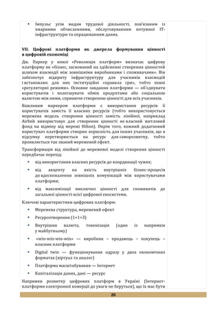 20
 Імпульс усім видам трудової діяльності, пов’язаним із
хмарними обчисленнями, обслуговуванням потужної ІТ-
інфраструктури та опрацюванням даних.
VII. Цифрові платформи як джерела формування цінності
в цифровій економіці
Дж. Паркер у книзі «Революція платформ» визначає цифрову
платформу як «бізнес, заснований на здійсненні створення цінностей
шляхом взаємодії між зовнішніми виробниками і споживачами». Він
забезпечує відкриту інфраструктуру для учасників взаємодій
і встановлює для них інституційні «правила гри», тобто певні
«регуляторні режими». Основне завдання платформи — об'єднувати
користувачів і полегшувати обмін продуктами або соціальною
валютою між ними, сприяючи створенню цінності для всіх учасників.
Важливим маркером платформи є використання ресурсів її
користувачів замість її власних ресурсів (тобто використовується
мережева модель створення цінності замість лінійної, наприклад
Airbnb використовує для створення цінності не власний житловий
фонд на відміну від мережі Hilton). Окрім того, кожний додатковий
користувач платформи створює корисність для інших учасників, що в
підсумку перетворюється на ресурс для саморозвитку, тобто
проявляється так званий мережевий ефект.
Трансформація від лінійної до мережевої моделі створення цінності
передбачає перехід:
 від використання власних ресурсів до координації чужих;
 від акценту на якість внутрішніх бізнес-процесів
до вдосконалення зовнішніх комунікацій між користувачами
платформи;
 від максимізації виключно цінності для споживачів до
загальної цінності всієї цифрової екосистеми.
Ключові характеристики цифрових платформ:
 Мережева структура, мережевий ефект
 Ресурсотворення (1+1=3)
 Внутрішня валюта, токенізація (один із напрямків
у майбутньому)
 «win-win-win-win» — виробник – продавець – покупець –
власник платформи
 Digital twin — функціонування одразу у двох економічних
форматах (віртуал та аналог)
 Платформа масштабування — Інтернет
 Капіталізація даних, дані — ресурс
Напрямки розвитку цифрових платформ в Україні (Інтернет-
платформи електронної комерції до уваги не беруться), що їх має бути
 