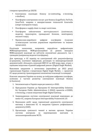 21
створено принаймні до 2025Е:
 Електронна взаємодія бізнесу (e-contracting, e-invoicing,
e-docflow).
 Платформи електронних послуг для бізнесу (LegalTech, FinTech,
InsurTech, зокрема з використанням технологій блокчейн
(смарт-контракти тощо).
 Платформи е-supply chain та смарт-логістики.
 Платформи забезпечення життєдіяльності (освітянські,
медичні, транспортні, громадської безпеки, моніторингу
екології тощо).
 Промислово-виробничі цифрові платформи (галузеві
та міжгалузеві системи управління виробничими та іншими
процесами).
Реалізація зазначених напрямків передбачає цифровізацію
МІЖкорпоративної, МІЖорганізаційної (в деяких випадках
МІЖгалузевої) взаємодії як суб’єктів економічної діяльності, так і
громадян (наприклад медичні платформи).
Для прикладу, в ЄС перехід на електронний обіг рахунків-фактур
(е-рахунків), платіжної інформації, договорів та міжкорпоративний
документообіг збільшить сукупний ВВП ЄС на 400 млрд євро, згідно з
оцінками ініціативи «Єдиний цифровий ринок» (Digital Single Market).
Важливим завданням є інтенсивна (принаймні до 2022 року)
гармонізація України з ініціативою Digital Single Market, — проектом
ЄС щодо розвитку транскордонної економічної взаємодії та комерції.
Ключові завдання України на шляху до побудови цифрових платформ,
особливо в частині розвитку електронної взаємодії бізнесу
(e-business):
1. Імплементація в Україні норм регламенту e-IDAS.
2. Приєднання України до Програми ЄС Interoperability Solutions
for European Public Administrations 2 (ISA2), проектів e-CODEX,
e-Invoicing, а також ініціативи Single Digital Gateway.
3. Запровадження системи електронної взаємодії відповідно до
вимог ЄС, зокрема European Interoperability Framework 2.0.
4. Виконання робіт щодо гармонізації документів електронної
митниці з вимогами ЄС та введення Єдиного уніфікованого
документу (SAD).
5. Організація сумісності чинної в митних органах України
системи контролю за переміщенням вантажів із
загальноєвропейською NCTS.
 