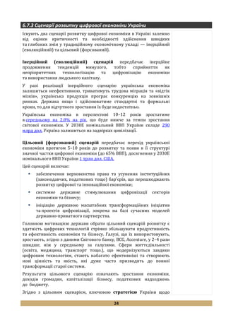 24
6.7.3 Сценарії розвитку цифрової економіки України
Існують два сценарії розвитку цифрової економіки в Україні залежно
від оцінки критичності та необхідності здійснення швидких
та глибоких змін у традиційному економічному укладі — інерційний
(еволюційний) та цільовий (форсований).
Інерційний (еволюційний) сценарій передбачає інерційне
продовження тенденцій минулого, тобто сприйняття як
непріоритетних технологізацію та цифровізацію економіки
та використання людського капіталу.
У разі реалізації інерційного сценарію українська економіка
залишиться неефективною, триватимуть трудова міграція та «відтік
мізків», українська продукція програє конкуренцію на зовнішніх
ринках. Держава якщо і здійснюватиме стандартні та формальні
кроки, то для відчутного зростання їх буде недостатньо.
Українська економіка в перспективі 10–12 років зростатиме
в середньому на 2,8% на рік, що буде нижче за темпи зростання
світової економіки. У 2030Е номінальний ВВП України складе 290
млрд дол. Украї̈на залишиться на задвірках цивілізації̈̈.
Цільовий (форсований) сценарій передбачає перехід української
економіки протягом 5–10 років до розвитку та появи в її структурі
значної частки цифрової економіки (до 65% ВВП), досягнення у 2030Е
номінального ВВП України 1 трлн дол. США.
Цей сценарій включає:
 забезпечення верховенства права та усунення інституційних
(законодавчих, податкових тощо) бар’єрів, що перешкоджають
розвитку цифрової та інноваційної економіки;
 системне державне стимулювання цифровізації секторів
економіки та бізнесу;
 ініціацію державою масштабних трансформаційних ініціатив
та проектів цифровізації, зокрема на базі сучасних моделей
державно-приватного партнерства.
Головною мотивацією держави обрати цільовий сценарій розвитку є
здатність цифрових технологій стрімко збільшувати продуктивність
та ефективність економіки та бізнесу. Галузі, що їх використовують,
зростають, згідно з даними Світового банку, BCG, Accenture, у 2–4 рази
швидше, ніж у середньому за галузями. Сфери життєдіяльності
(освіта, медицина, транспорт тощо.), що модернізуються завдяки
цифровим технологіям, стають набагато ефективніші та створюють
нові цінність та якість, які дуже часто призводять до повної
трансформації старої системи.
Результати цільового сценарію означають зростання економіки,
доходів громадян, капіталізації бізнесу, податкових надходжень
до бюджету.
Згідно з цільовим сценарієм, ключовою стратегією України щодо
 
