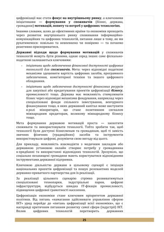 25
цифровізації має стати фокус на внутрішньому ринку, а ключовими
ініціативами — формування у споживачів (бізнес, держава,
громадяни) мотивацій, попиту та потреб у цифрових технологіях.
Іншими словами, шлях до ефективних країни та економіки проходить
через розвиток внутрішнього ринку споживання інформаційно-
комунікаційних та цифрових технологій, питання лише в тому, як ми
рухатимемося: повільно та невпевнено чи повіримо — та почнемо
реактивно прискорюватися.
Державні підходи щодо формування мотивацій у споживачів
технологій можуть бути різними, однак серед інших саме фіскально-
податкові залишаються ключовими:
- ініціативи щодо забезпечення фінансової доступності цифрових
технологій для споживачів. Мета: через відповідні податкові
механізми здешевити вартість цифрових засобів, програмного
забезпечення, комп’ютерної техніки та іншого цифрового
обладнання.
- ініціативи щодо забезпечення доступності фінансових ресурсів
для закупівлі або кредитування проектів цифровізації бізнесу,
промисловості тощо. Держава має можливість стимулювати
бізнес через відповідні механізми фондування, наприклад через
спеціалізовані фонди спільного інвестування, венчурного
фінансування тощо, в яких державний капітал може виступити
в ролі міноритарія, що стане позитивним сигналом
міжнародним кредиторам, великому міжнародному бізнесу
тощо.
Мета формування державою мотивацій проста — заохотити
споживати та використовувати технології. Тобто зробити так, щоб
технології були доступні бізнесменам та громадянам, щоб ті замість
звичних фізичних (традиційних) засобів та інструментів
використовували цифрові, розуміючи свою вигоду від цього.
Для прикладу, можливість взаємодіяти з медичним закладом або
державною установою онлайн створює потребу у громадянина
в придбанні та використанні відповідних технологій. Зрозуміло, що
соціально незахищені громадяни мають користуватися відповідними
інструментами державної підтримки.
Ключовою діяльністю держави в цільовому сценарії є ініціація
національних проектів цифровізації та пошук релевантних моделей
державно-приватного партнерства для їх реалізації.
За реалізації цільового сценарію стрімко розвиватимуться
спеціалізовані технопарки, індустріальні парки, цифрові
інфраструктури, відбудуться швидка ІТ-фікація промисловості,
підвищення цифрової грамотності населення.
Цифровізація економіки стане ключовим пріоритетом державної
політики. Від питань «намагання здійснювати управління сферою
ІКТ» уряд перейде до «питань цифровізації всієї економіки», що є
насправді критичним питанням розвитку самої сфери (індустрії) ІКТ.
Вплив цифрових технологій перетворить державних
 