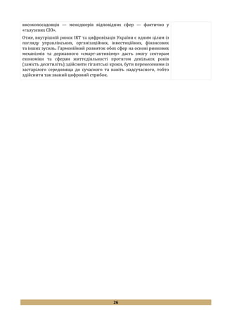26
високопосадовців — менеджерів відповідних сфер — фактично у
«галузевих CIO».
Отже, внутрішній ринок ІКТ та цифровізація України є одним цілим із
погляду управлінських, організаційних, інвестиційних, фінансових
та інших зусиль. Гармонійний розвиток обох сфер на основі ринкових
механізмів та державного «смарт-активізму» дасть змогу секторам
економіки та сферам життєдіяльності протягом декількох років
(замість десятиліть) здійснити гігантські кроки, бути перенесеними із
застарілого середовища до сучасного та навіть надсучасного, тобто
здійснити так званий цифровий стрибок.
 